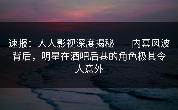速报：人人影视深度揭秘——内幕风波背后，明星在酒吧后巷的角色极其令人意外