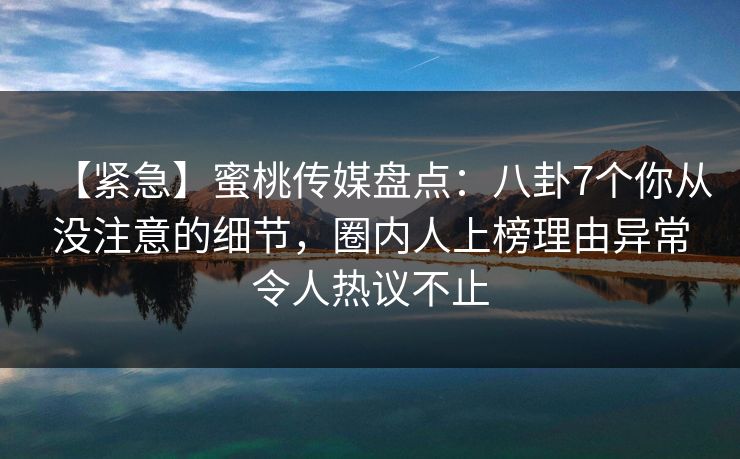 【紧急】蜜桃传媒盘点：八卦7个你从没注意的细节，圈内人上榜理由异常令人热议不止