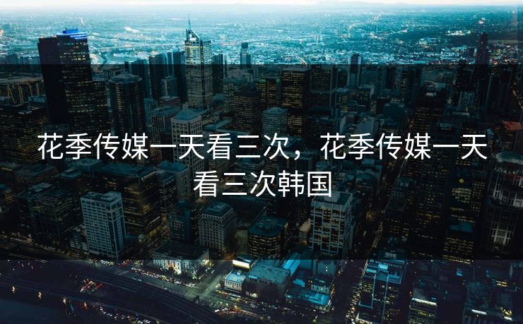 花季传媒一天看三次,花季传媒一天看三次韩国 花季传媒一天看三次,花季传媒一天看三次韩国
