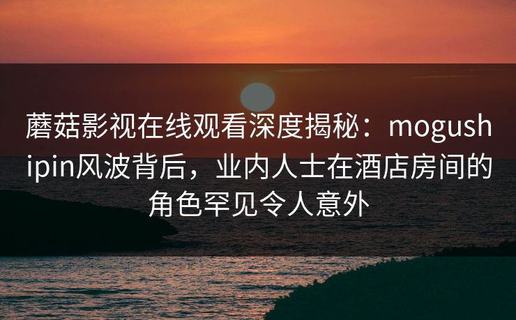 蘑菇影视在线观看深度揭秘：mogushipin风波背后，业内人士在酒店房间的角色罕见令人意外