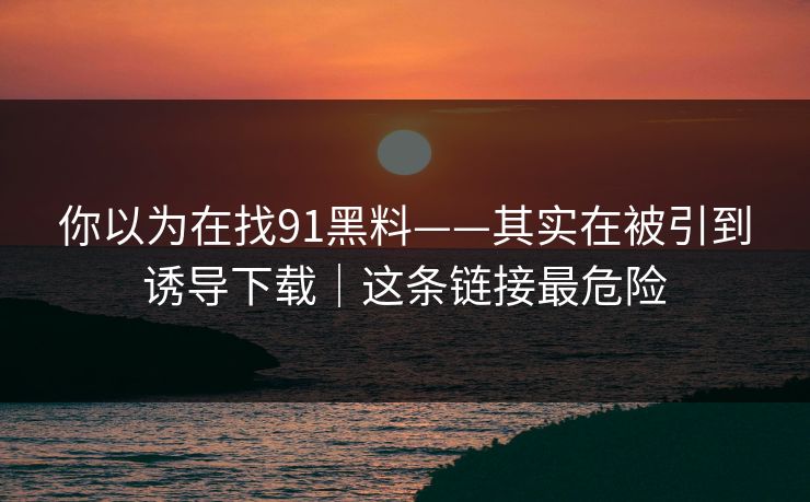 你以为在找91黑料——其实在被引到诱导下载｜这条链接最危险