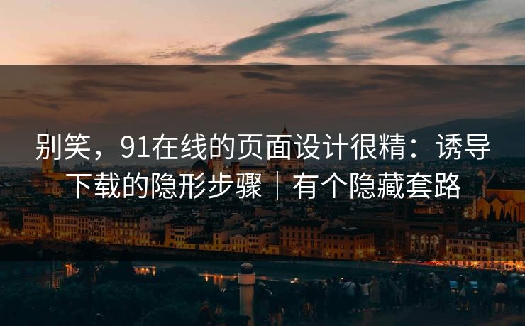 别笑，91在线的页面设计很精：诱导下载的隐形步骤｜有个隐藏套路