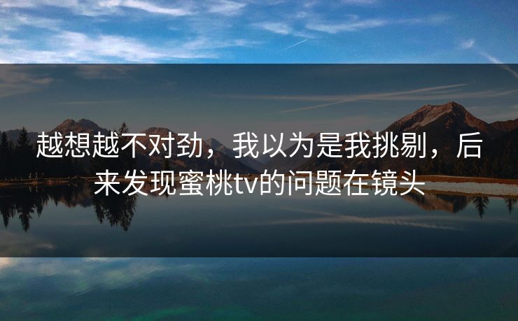 越想越不对劲,我以为是我挑剔,后来发现蜜桃tv的问题在镜头 越想越不对劲,我以为是我挑剔,后来发现蜜桃tv的问题在镜头