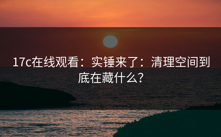 17c在线观看：实锤来了：清理空间到底在藏什么？