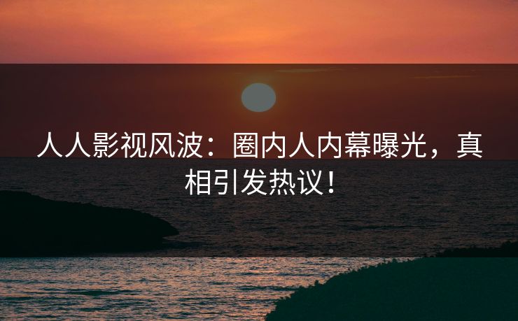 人人影视风波：圈内人内幕曝光，真相引发热议！