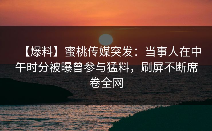 【爆料】蜜桃传媒突发：当事人在中午时分被曝曾参与猛料，刷屏不断席卷全网