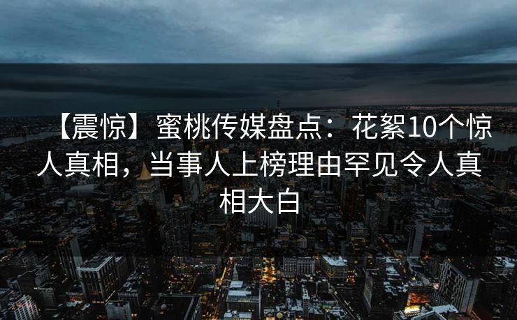 【震惊】蜜桃传媒盘点：花絮10个惊人真相，当事人上榜理由罕见令人真相大白