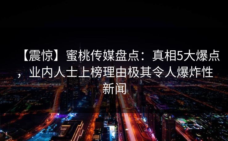 【震惊】蜜桃传媒盘点：真相5大爆点，业内人士上榜理由极其令人爆炸性新闻