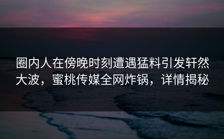 圈内人在傍晚时刻遭遇猛料引发轩然大波,蜜桃传媒全网炸锅,详情揭秘 圈内人在傍晚时刻遭遇猛料引发轩然大波,蜜桃传媒全网炸锅,详情揭秘