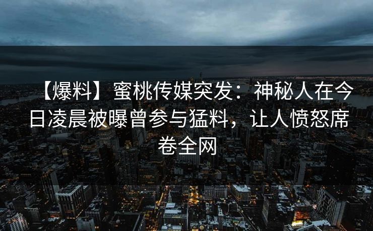 【爆料】蜜桃传媒突发:神秘人在今日凌晨被曝曾参与猛料,让人愤怒席卷全网 【爆料】蜜桃传媒突发:神秘人在今日凌晨被曝曾参与猛料,让人愤怒席卷全网