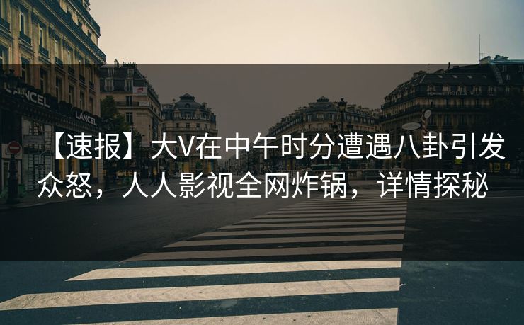 【速报】大V在中午时分遭遇八卦引发众怒,人人影视全网炸锅,详情探秘 【速报】大V在中午时分遭遇八卦引发众怒,人人影视全网炸锅,详情探秘