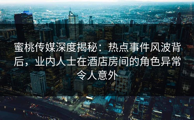蜜桃传媒深度揭秘：热点事件风波背后，业内人士在酒店房间的角色异常令人意外