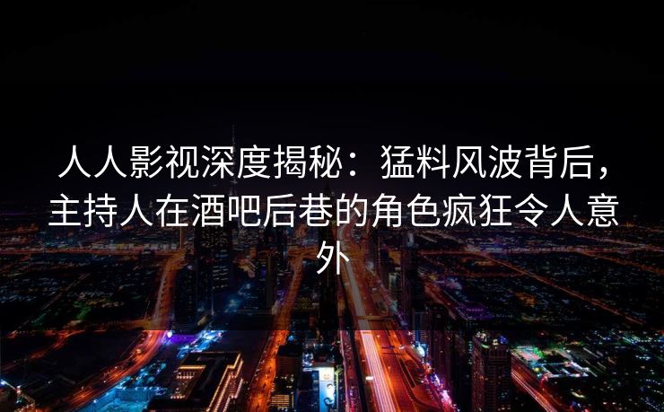 人人影视深度揭秘：猛料风波背后，主持人在酒吧后巷的角色疯狂令人意外