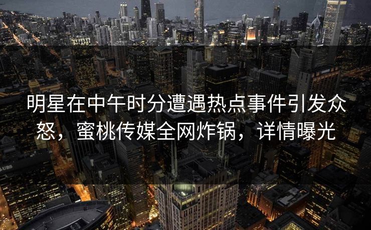 明星在中午时分遭遇热点事件引发众怒，蜜桃传媒全网炸锅，详情曝光