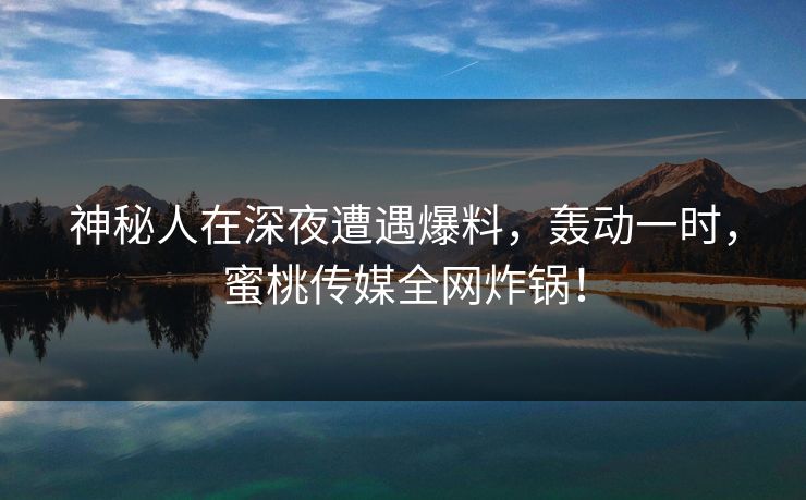 神秘人在深夜遭遇爆料，轰动一时，蜜桃传媒全网炸锅！