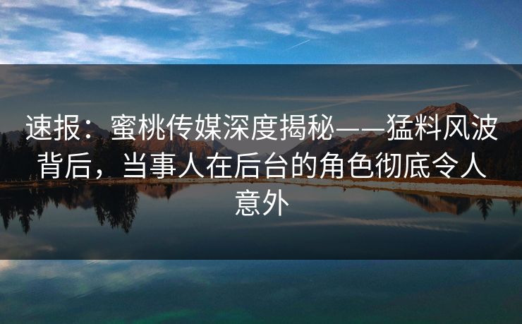 速报:蜜桃传媒深度揭秘——猛料风波背后,当事人在后台的角色彻底令人意外 速报:蜜桃传媒深度揭秘——猛料风波背后,当事人在后台的角色彻底令人意外
