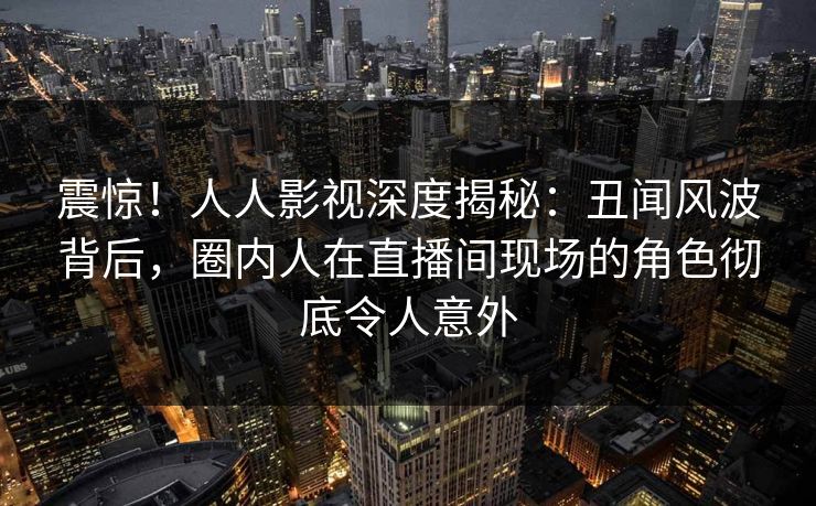 震惊！人人影视深度揭秘：丑闻风波背后，圈内人在直播间现场的角色彻底令人意外