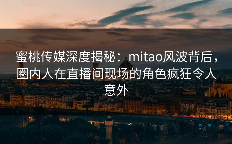 蜜桃传媒深度揭秘：mitao风波背后，圈内人在直播间现场的角色疯狂令人意外