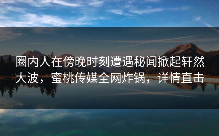 圈内人在傍晚时刻遭遇秘闻掀起轩然大波，蜜桃传媒全网炸锅，详情直击