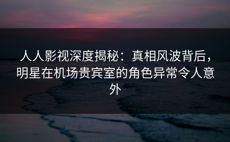 人人影视深度揭秘:真相风波背后,明星在机场贵宾室的角色异常令人意外 人人影视深度揭秘:真相风波背后,明星在机场贵宾室的角色异常令人意外