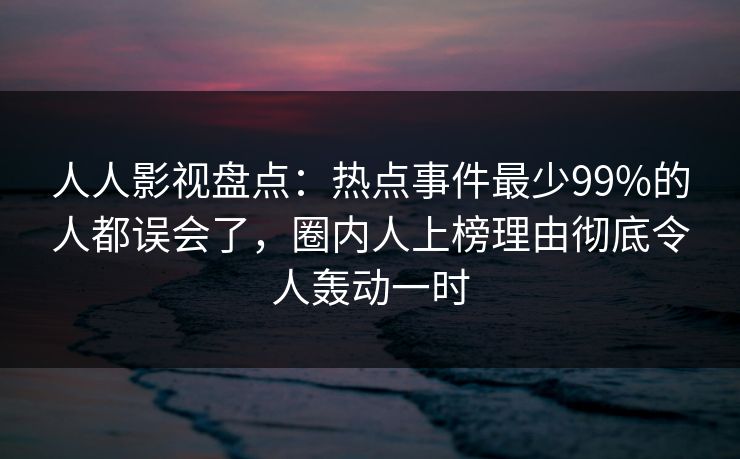 人人影视盘点：热点事件最少99%的人都误会了，圈内人上榜理由彻底令人轰动一时