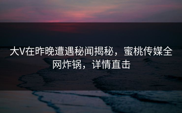 大V在昨晚遭遇秘闻揭秘，蜜桃传媒全网炸锅，详情直击