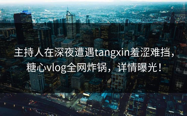 主持人在深夜遭遇tangxin羞涩难挡，糖心vlog全网炸锅，详情曝光！