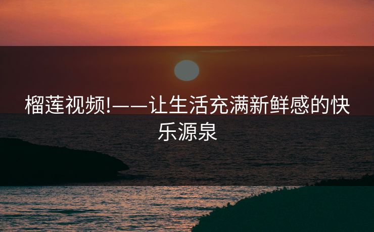 榴莲视频!——让生活充满新鲜感的快乐源泉 榴莲视频!——让生活充满新鲜感的快乐源泉