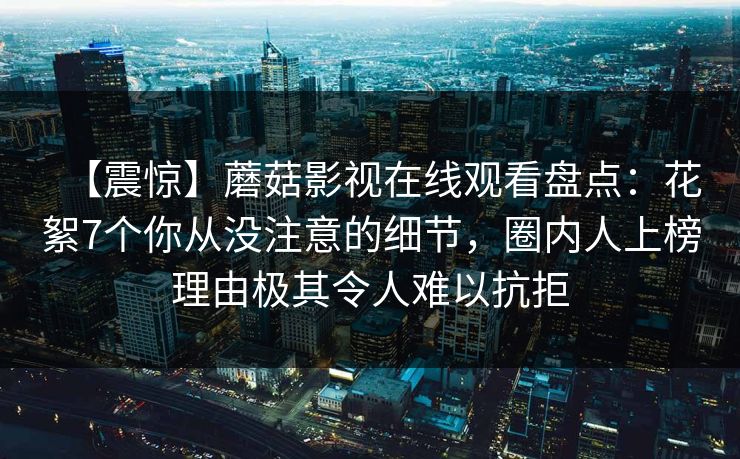 【震惊】蘑菇影视在线观看盘点：花絮7个你从没注意的细节，圈内人上榜理由极其令人难以抗拒