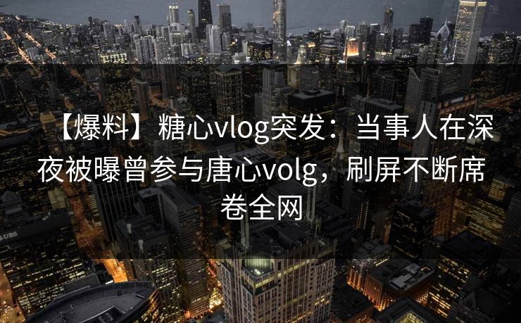 【爆料】糖心vlog突发：当事人在深夜被曝曾参与唐心volg，刷屏不断席卷全网