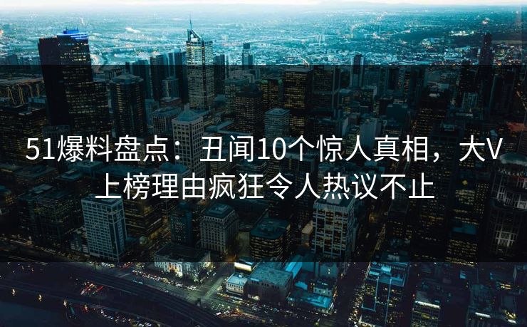 51爆料盘点:丑闻10个惊人真相,大V上榜理由疯狂令人热议不止 51爆料盘点:丑闻10个惊人真相,大V上榜理由疯狂令人热议不止