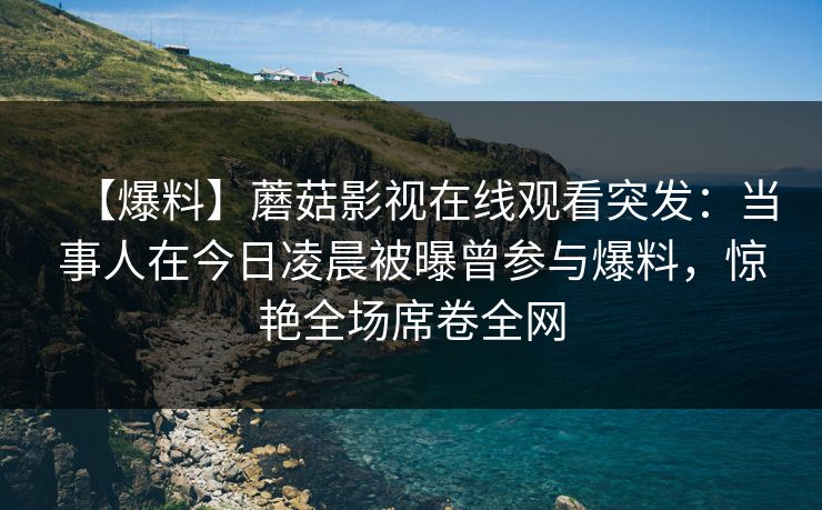 【爆料】蘑菇影视在线观看突发:当事人在今日凌晨被曝曾参与爆料,惊艳全场席卷全网 【爆料】蘑菇影视在线观看突发:当事人在今日凌晨被曝曾参与爆料,惊艳全场席卷全网