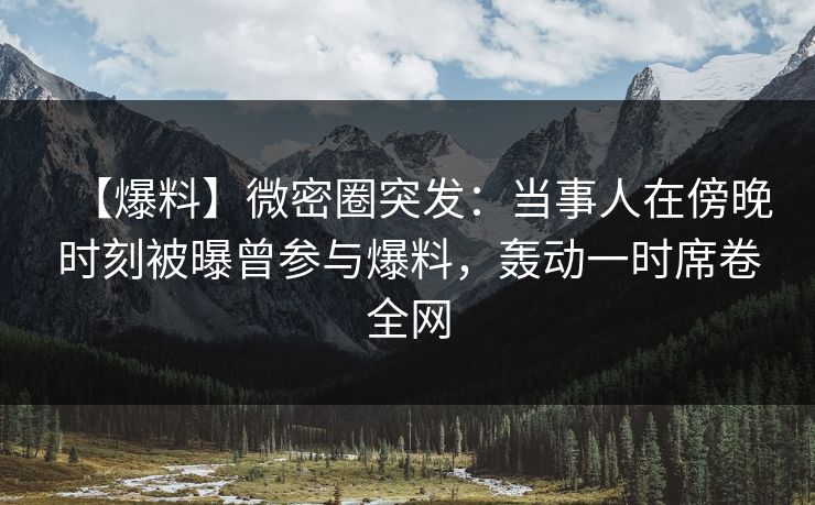 【爆料】微密圈突发:当事人在傍晚时刻被曝曾参与爆料,轰动一时席卷全网 【爆料】微密圈突发:当事人在傍晚时刻被曝曾参与爆料,轰动一时席卷全网