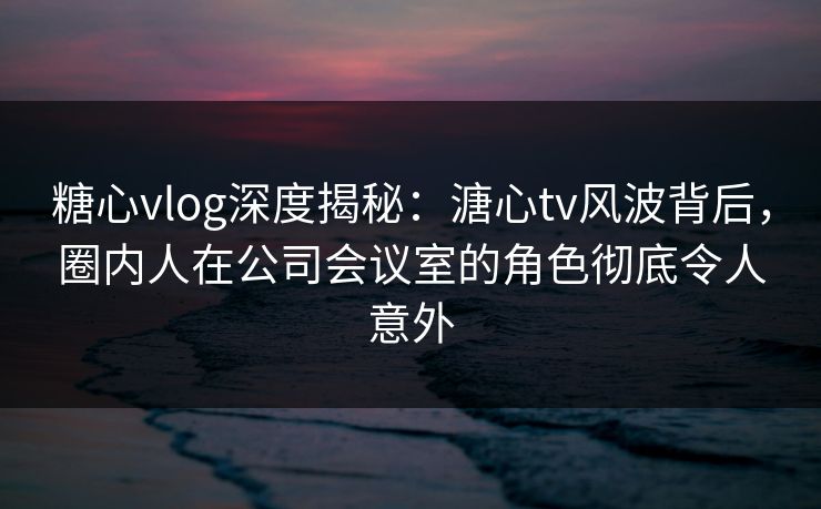糖心vlog深度揭秘:溏心tv风波背后,圈内人在公司会议室的角色彻底令人意外 糖心vlog深度揭秘:溏心tv风波背后,圈内人在公司会议室的角色彻底令人意外