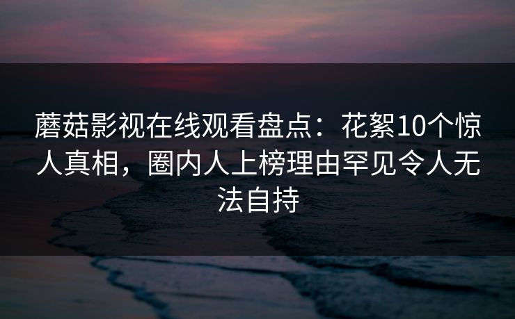蘑菇影视在线观看盘点:花絮10个惊人真相,圈内人上榜理由罕见令人无法自持 蘑菇影视在线观看盘点:花絮10个惊人真相,圈内人上榜理由罕见令人无法自持