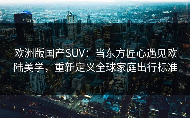 欧洲版国产SUV：当东方匠心遇见欧陆美学，重新定义全球家庭出行标准