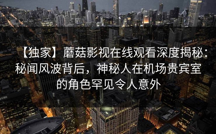 【独家】蘑菇影视在线观看深度揭秘：秘闻风波背后，神秘人在机场贵宾室的角色罕见令人意外