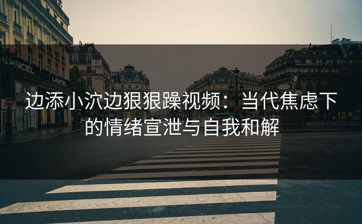 边添小泬边狠狠躁视频:当代焦虑下的情绪宣泄与自我和解 边添小泬边狠狠躁视频:当代焦虑下的情绪宣泄与自我和解