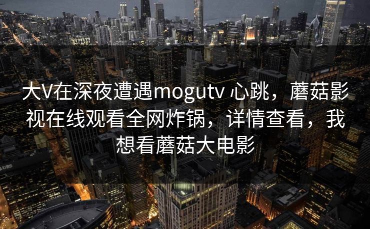 大V在深夜遭遇mogutv 心跳，蘑菇影视在线观看全网炸锅，详情查看，我想看蘑菇大电影