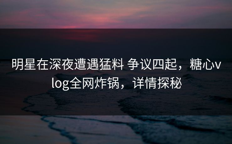 明星在深夜遭遇猛料 争议四起,糖心vlog全网炸锅,详情探秘 明星在深夜遭遇猛料 争议四起,糖心vlog全网炸锅,详情探秘