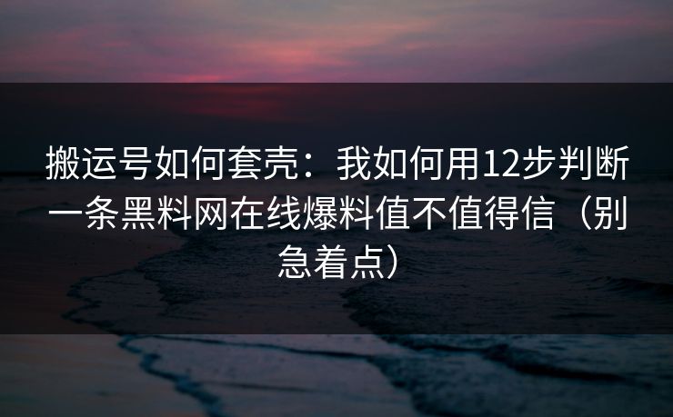 搬运号如何套壳：我如何用12步判断一条黑料网在线爆料值不值得信（别急着点）