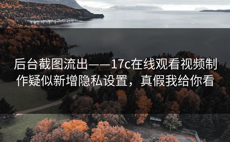 后台截图流出——17c在线观看视频制作疑似新增隐私设置,真假我给你看 后台截图流出——17c在线观看视频制作疑似新增隐私设置,真假我给你看