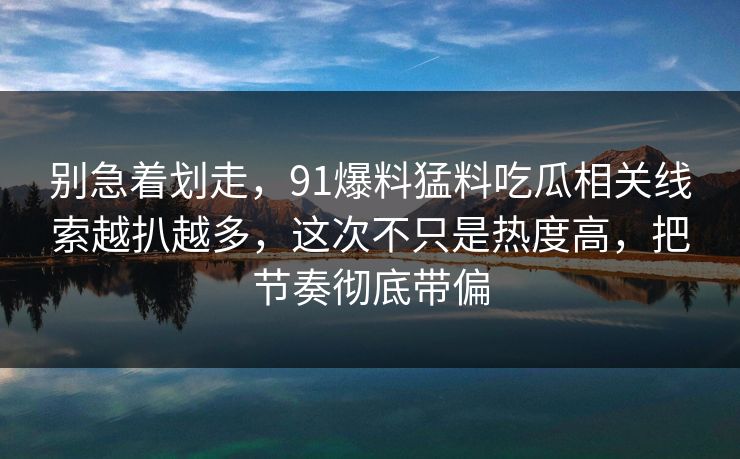 别急着划走，91爆料猛料吃瓜相关线索越扒越多，这次不只是热度高，把节奏彻底带偏