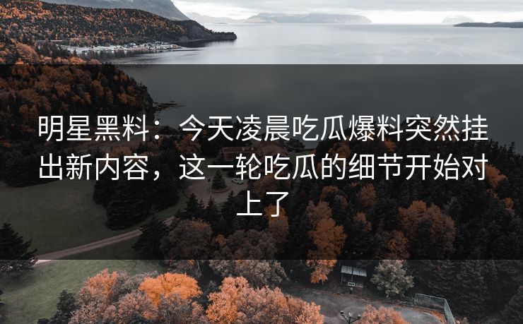 明星黑料：今天凌晨吃瓜爆料突然挂出新内容，这一轮吃瓜的细节开始对上了