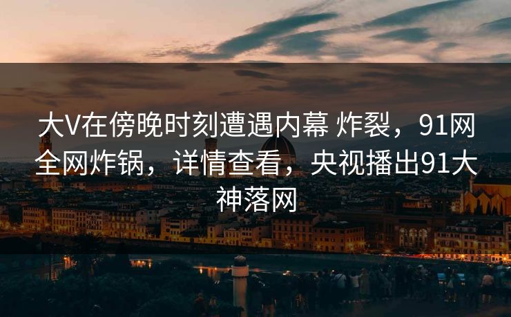 大V在傍晚时刻遭遇内幕 炸裂，91网全网炸锅，详情查看，央视播出91大神落网