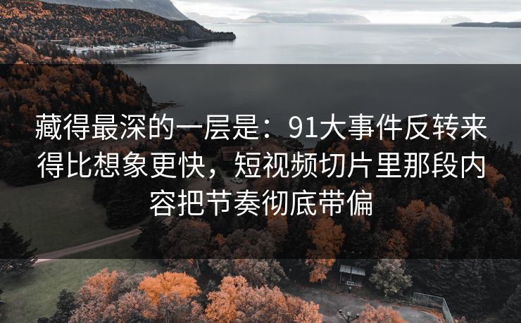 藏得最深的一层是：91大事件反转来得比想象更快，短视频切片里那段内容把节奏彻底带偏