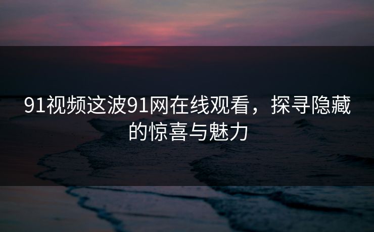 91视频这波91网在线观看，探寻隐藏的惊喜与魅力